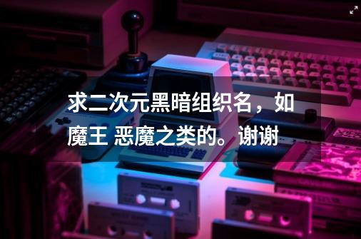 求二次元黑暗组织名，如魔王 恶魔之类的。谢谢-第1张-游戏信息-龙启网