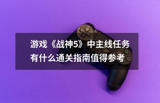 游戏《战神5》中主线任务有什么通关指南值得参考-第1张-游戏信息-龙启网