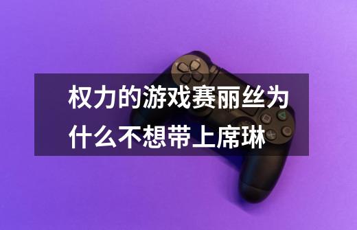 权力的游戏赛丽丝为什么不想带上席琳-第1张-游戏信息-龙启网