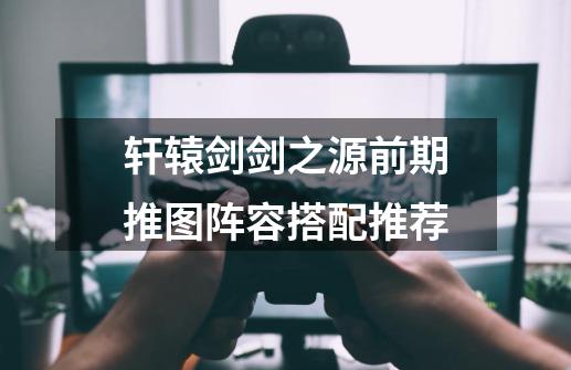 轩辕剑剑之源前期推图阵容搭配推荐-第1张-游戏信息-龙启网