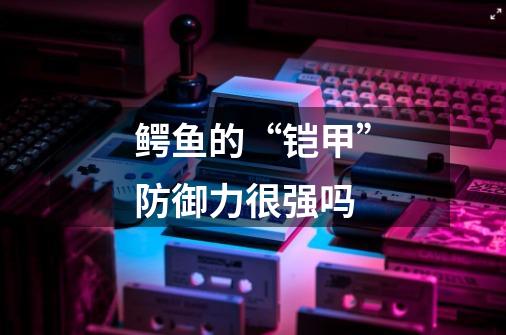 鳄鱼的“铠甲”防御力很强吗-第1张-游戏信息-龙启网