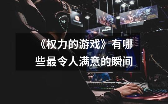 《权力的游戏》有哪些最令人满意的瞬间-第1张-游戏信息-龙启网