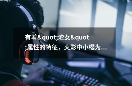 有着"渣女"属性的特征,火影中小樱为什么这么招黑-第1张-游戏信息-龙启网