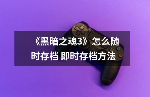 《黑暗之魂3》怎么随时存档 即时存档方法-第1张-游戏信息-龙启网