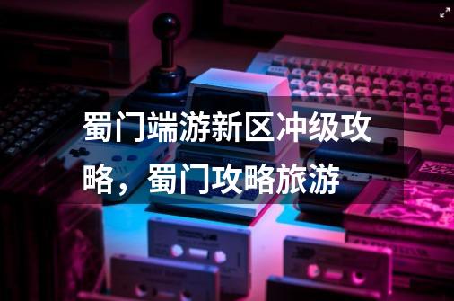 蜀门端游新区冲级攻略，蜀门攻略旅游-第1张-游戏信息-龙启网