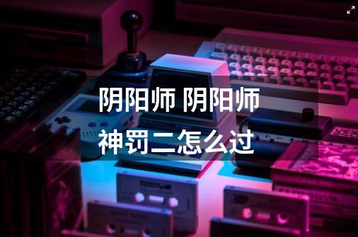 阴阳师 阴阳师神罚二怎么过-第1张-游戏信息-龙启网