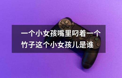 一个小女孩嘴里叼着一个竹子这个小女孩儿是谁-第1张-游戏信息-龙启网