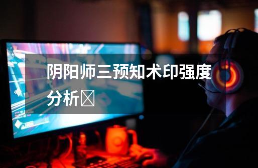 阴阳师三预知术印强度分析-第1张-游戏信息-龙启网