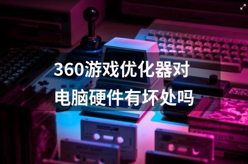 360游戏优化器对电脑硬件有坏处吗-第1张-游戏信息-龙启网