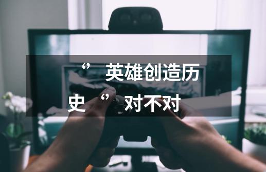‘’英雄创造历史‘’对不对-第1张-游戏信息-龙启网