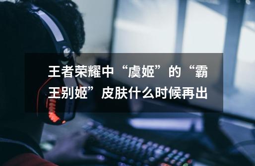 王者荣耀中“虞姬”的“霸王别姬”皮肤什么时候再出-第1张-游戏信息-龙启网