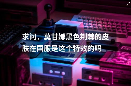 求问，莫甘娜黑色荆棘的皮肤在国服是这个特效的吗-第1张-游戏信息-龙启网