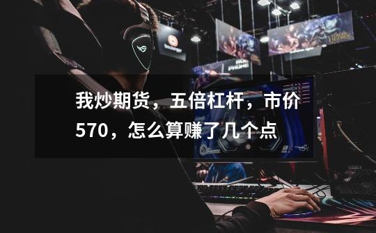 我炒期货,五倍杠杆,市价570,怎么算赚了几个点-第1张-游戏信息-龙启网