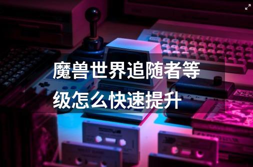 魔兽世界追随者等级怎么快速提升-第1张-游戏信息-龙启网