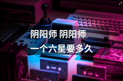 阴阳师 阴阳师一个六星要多久-第1张-游戏信息-龙启网