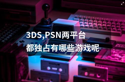 3DS,PSN两平台都独占有哪些游戏呢-第1张-游戏信息-龙启网