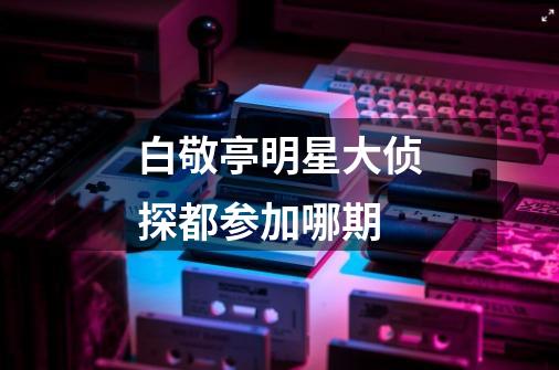 白敬亭明星大侦探都参加哪期-第1张-游戏信息-龙启网