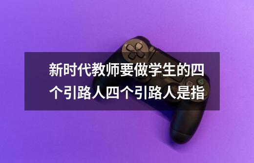 新时代教师要做学生的四个引路人四个引路人是指-第1张-游戏信息-龙启网