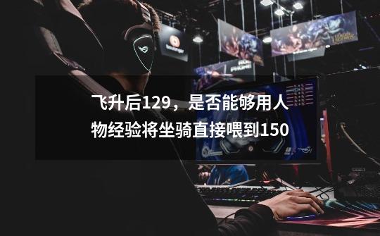 飞升后129，是否能够用人物经验将坐骑直接喂到150-第1张-游戏信息-龙启网