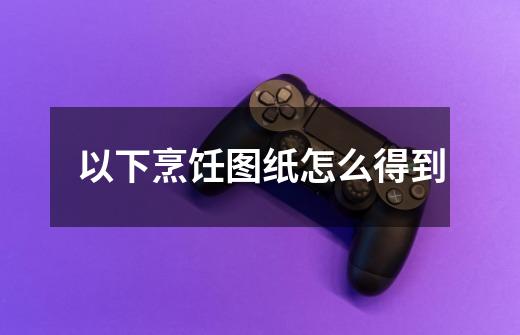 以下烹饪图纸怎么得到-第1张-游戏信息-龙启网