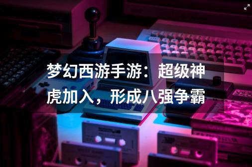 梦幻西游手游:超级神虎加入,形成八强争霸-第1张-游戏信息-龙启网