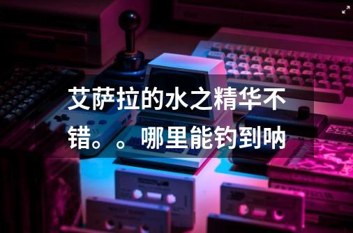 艾萨拉的水之精华不错。。哪里能钓到呐-第1张-游戏信息-龙启网