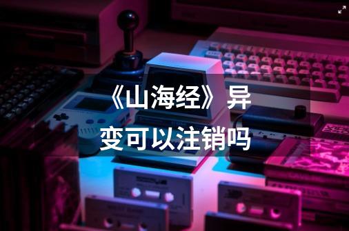 《山海经》异变可以注销吗-第1张-游戏信息-龙启网