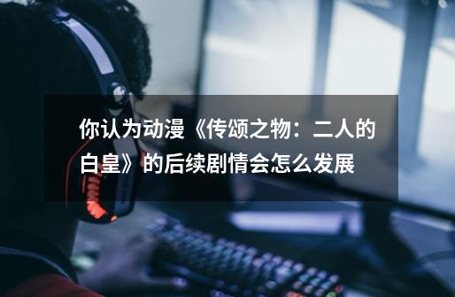 你认为动漫《传颂之物:二人的白皇》的后续剧情会怎么发展-第1张-游戏信息-龙启网