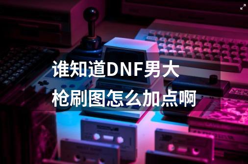 谁知道DNF男大枪刷图怎么加点啊-第1张-游戏信息-龙启网