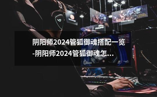 阴阳师2024管狐御魂搭配一览-阴阳师2024管狐御魂怎么搭配-第1张-游戏信息-龙启网