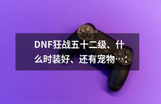 DNF狂战五十二级、什么时装好、还有宠物…：-第1张-游戏信息-龙启网