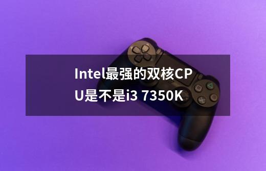 Intel最强的双核CPU是不是i3 7350K-第1张-游戏信息-龙启网