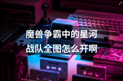 魔兽争霸中的星河战队全图怎么开啊-第1张-游戏信息-龙启网