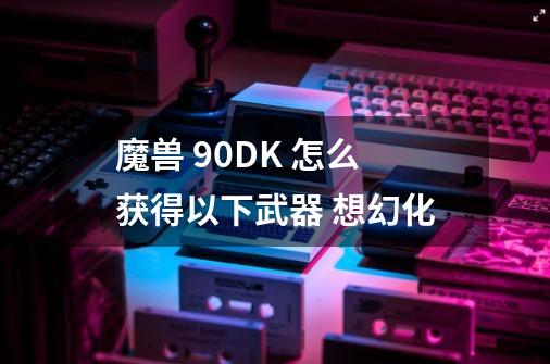 魔兽 90DK 怎么获得以下武器 想幻化-第1张-游戏信息-龙启网