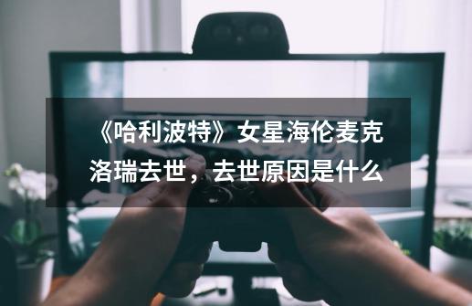 《哈利波特》女星海伦麦克洛瑞去世,去世原因是什么-第1张-游戏信息-龙启网