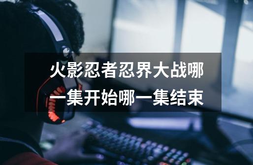 火影忍者忍界大战哪一集开始哪一集结束-第1张-游戏信息-龙启网