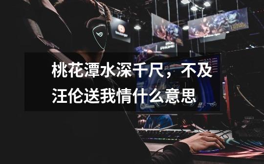 桃花潭水深千尺,不及汪伦送我情.什么意思-第1张-游戏信息-龙启网