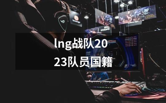 lng战队2023队员国籍-第1张-游戏信息-龙启网