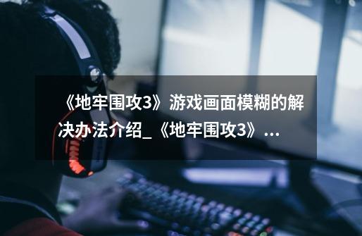 《地牢围攻3》游戏画面模糊的解决办法介绍_《地牢围攻3》游戏画面模糊的解决办法是什么-第1张-游戏信息-龙启网