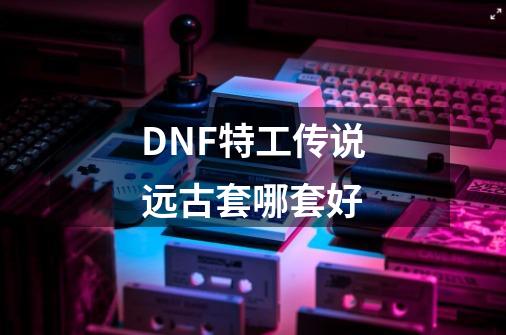 DNF特工传说远古套哪套好-第1张-游戏信息-龙启网