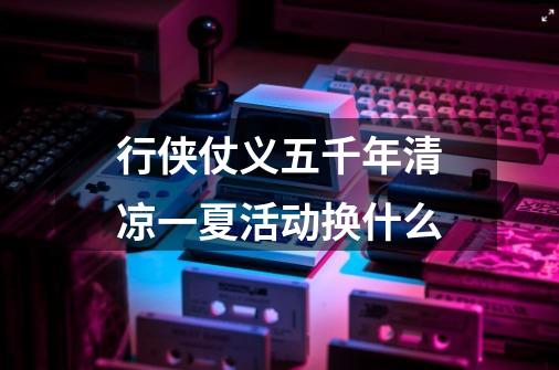 行侠仗义五千年清凉一夏活动换什么-第1张-游戏信息-龙启网