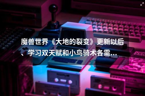 魔兽世界《大地的裂变》更新以后、学习双天赋和小鸟骑术各需要多少钱呀-第1张-游戏信息-龙启网
