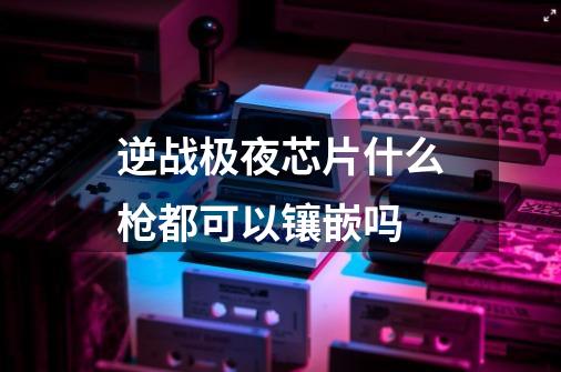 逆战极夜芯片什么枪都可以镶嵌吗-第1张-游戏信息-龙启网