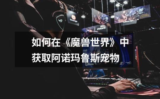 如何在《魔兽世界》中获取阿诺玛鲁斯宠物-第1张-游戏信息-龙启网
