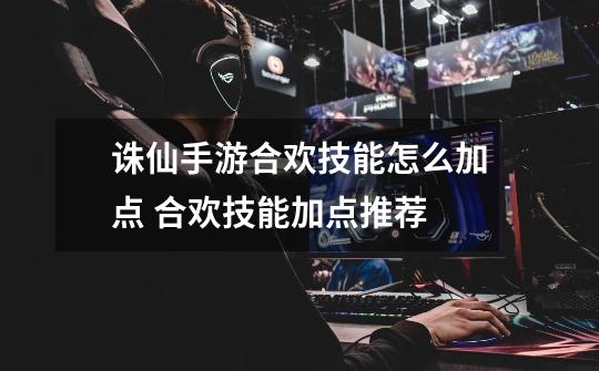 诛仙手游合欢技能怎么加点 合欢技能加点推荐-第1张-游戏信息-龙启网