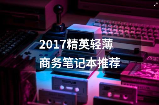 2017精英轻薄商务笔记本推荐-第1张-游戏信息-龙启网