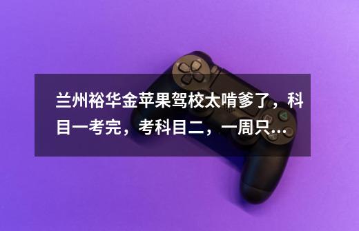 兰州裕华金苹果驾校太啃爹了，科目一考完，考科目二，一周只让你练一次车肯爹啊-第1张-游戏信息-龙启网