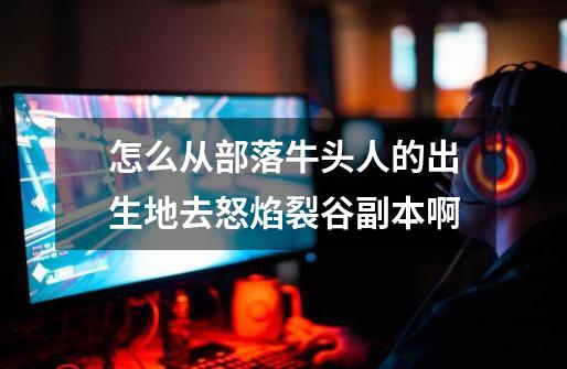 怎么从部落牛头人的出生地去怒焰裂谷副本啊-第1张-游戏信息-龙启网