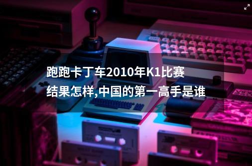 跑跑卡丁车2010年K1比赛结果怎样,中国的第一高手是谁-第1张-游戏信息-龙启网