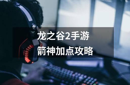 龙之谷2手游箭神加点攻略-第1张-游戏信息-龙启网